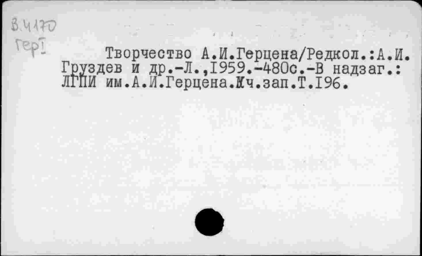 ﻿6МГС> Герт
Творчество А.И.Герцена/Редкол.: А. И Груздев и др.-Л.,1959.-480с.-В надзаг.: ЛГПИ им.А.И.Герцена.Кч.зап.Т.196.